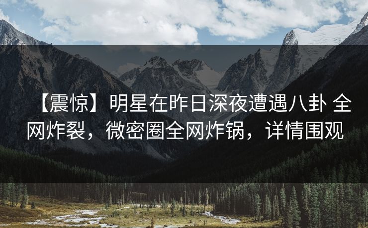 【震惊】明星在昨日深夜遭遇八卦 全网炸裂，微密圈全网炸锅，详情围观