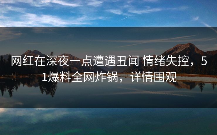 网红在深夜一点遭遇丑闻 情绪失控，51爆料全网炸锅，详情围观