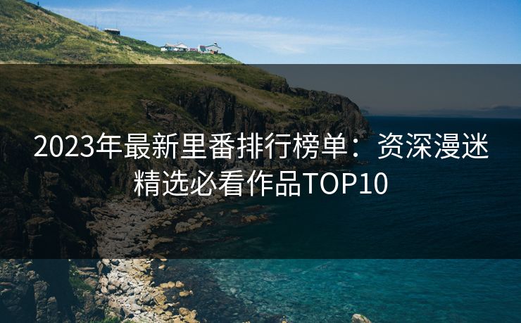 2023年最新里番排行榜单：资深漫迷精选必看作品TOP10