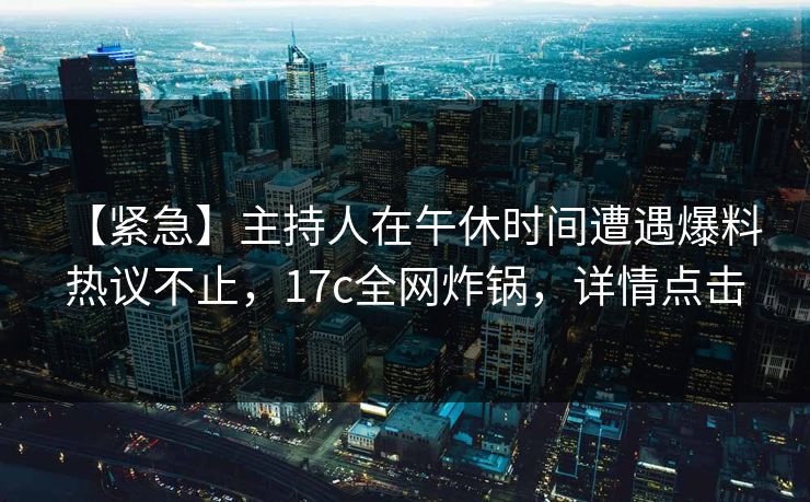 【紧急】主持人在午休时间遭遇爆料 热议不止，17c全网炸锅，详情点击