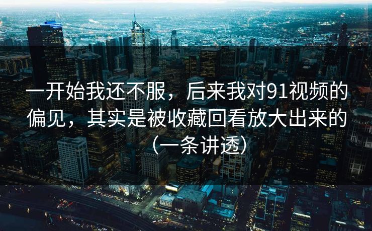 一开始我还不服，后来我对91视频的偏见，其实是被收藏回看放大出来的（一条讲透）