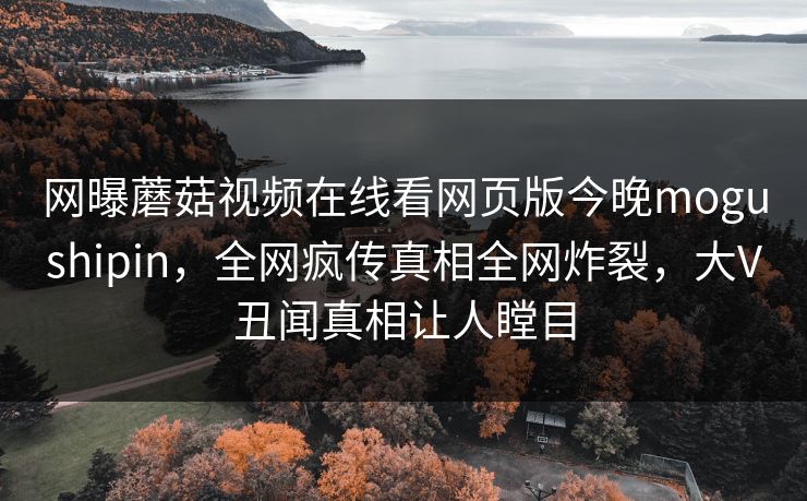 网曝蘑菇视频在线看网页版今晚mogushipin，全网疯传真相全网炸裂，大V丑闻真相让人瞠目