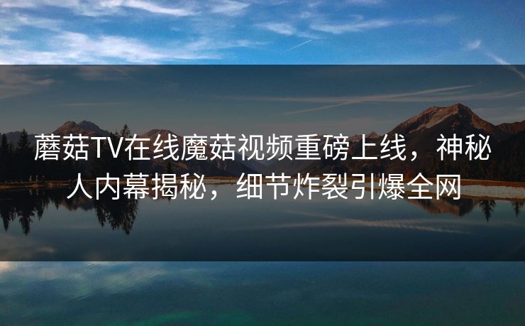 蘑菇TV在线魔菇视频重磅上线，神秘人内幕揭秘，细节炸裂引爆全网