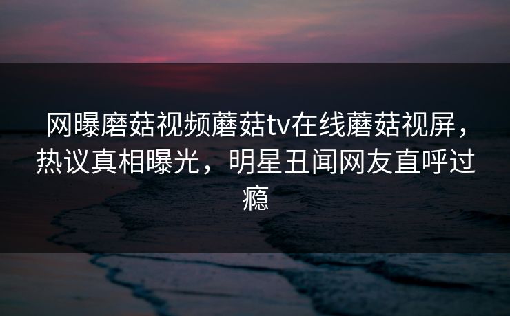 网曝磨菇视频蘑菇tv在线蘑菇视屏，热议真相曝光，明星丑闻网友直呼过瘾