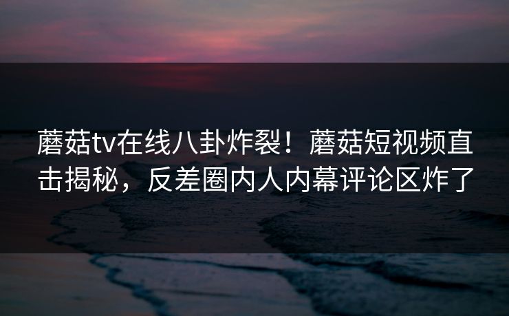 蘑菇tv在线八卦炸裂！蘑菇短视频直击揭秘，反差圈内人内幕评论区炸了