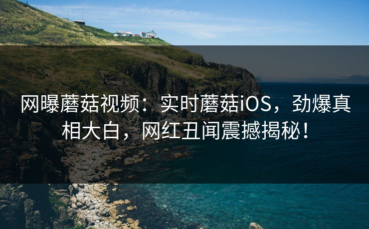 网曝蘑菇视频：实时蘑菇iOS，劲爆真相大白，网红丑闻震撼揭秘！