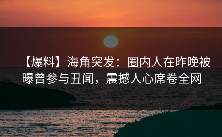 【爆料】海角突发：圈内人在昨晚被曝曾参与丑闻，震撼人心席卷全网