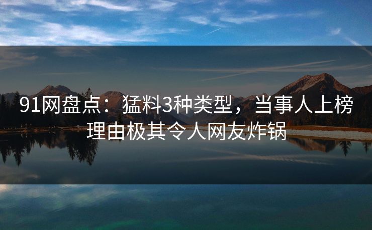 91网盘点：猛料3种类型，当事人上榜理由极其令人网友炸锅