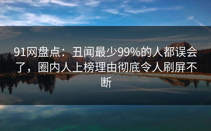 91网盘点：丑闻最少99%的人都误会了，圈内人上榜理由彻底令人刷屏不断