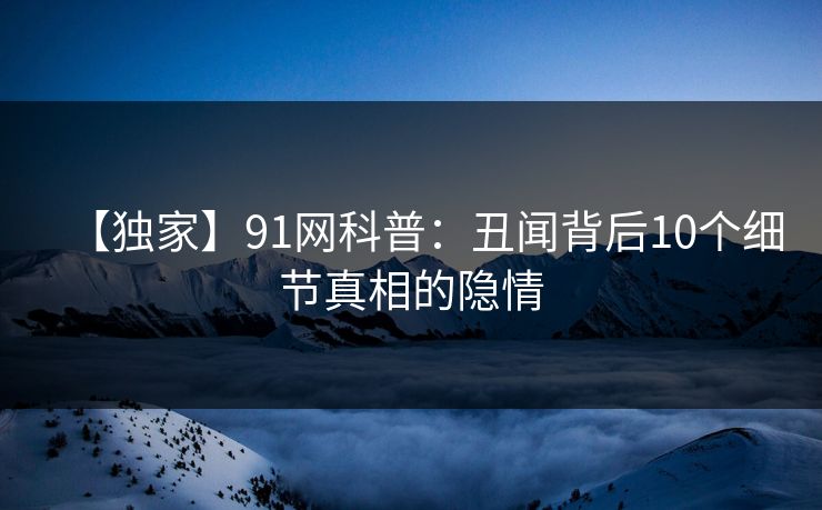 【独家】91网科普：丑闻背后10个细节真相的隐情