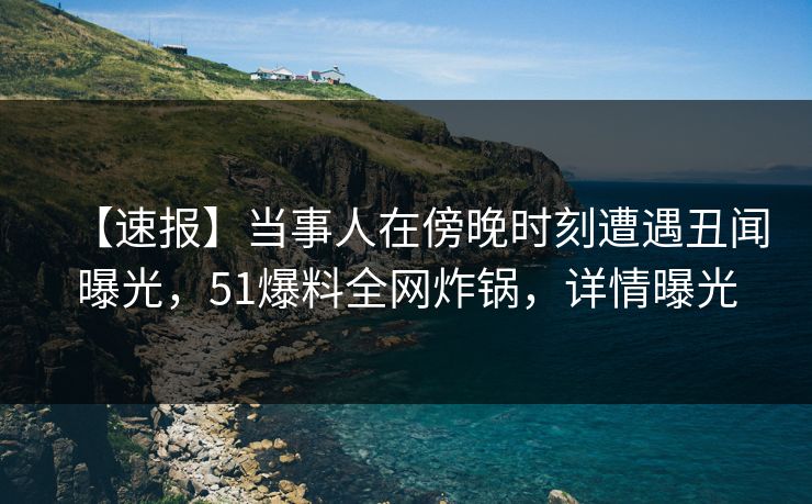 【速报】当事人在傍晚时刻遭遇丑闻曝光，51爆料全网炸锅，详情曝光