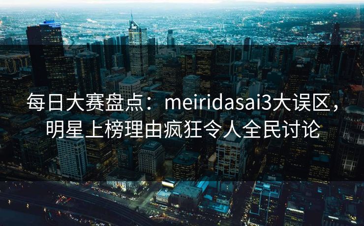 每日大赛盘点：meiridasai3大误区，明星上榜理由疯狂令人全民讨论