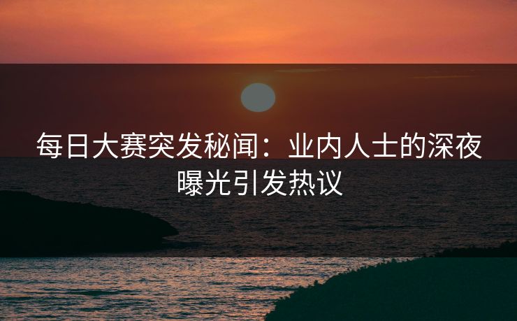 每日大赛突发秘闻：业内人士的深夜曝光引发热议