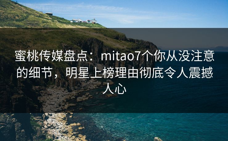 蜜桃传媒盘点：mitao7个你从没注意的细节，明星上榜理由彻底令人震撼人心