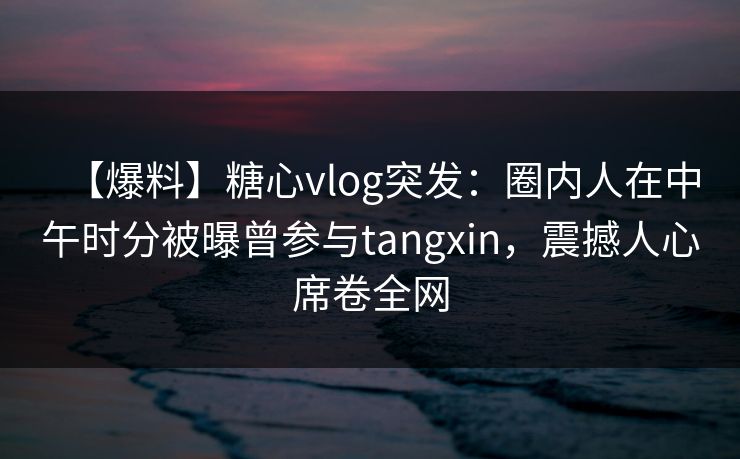 【爆料】糖心vlog突发：圈内人在中午时分被曝曾参与tangxin，震撼人心席卷全网