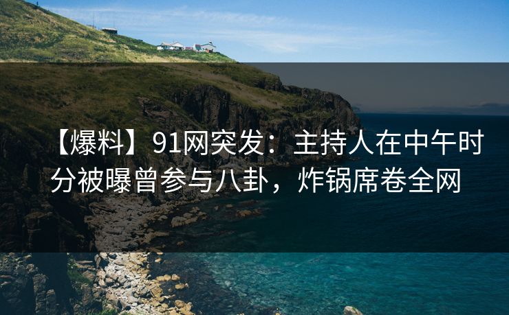 【爆料】91网突发：主持人在中午时分被曝曾参与八卦，炸锅席卷全网