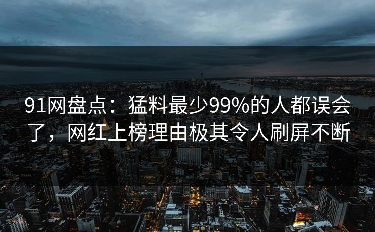 91网盘点：猛料最少99%的人都误会了，网红上榜理由极其令人刷屏不断