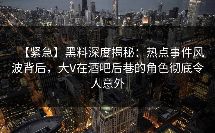 【紧急】黑料深度揭秘：热点事件风波背后，大V在酒吧后巷的角色彻底令人意外