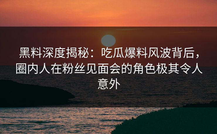 黑料深度揭秘：吃瓜爆料风波背后，圈内人在粉丝见面会的角色极其令人意外