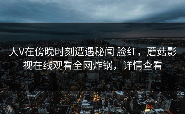 大V在傍晚时刻遭遇秘闻 脸红，蘑菇影视在线观看全网炸锅，详情查看