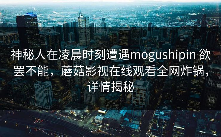 神秘人在凌晨时刻遭遇mogushipin 欲罢不能，蘑菇影视在线观看全网炸锅，详情揭秘