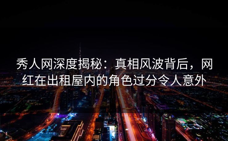 秀人网深度揭秘：真相风波背后，网红在出租屋内的角色过分令人意外
