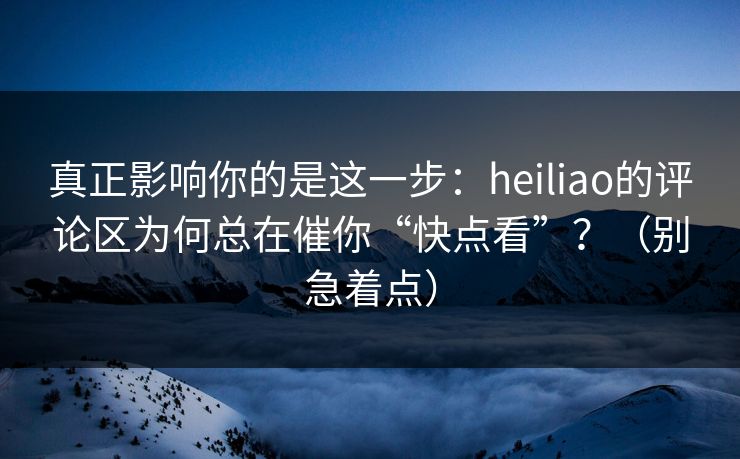 真正影响你的是这一步：heiliao的评论区为何总在催你“快点看”？（别急着点）