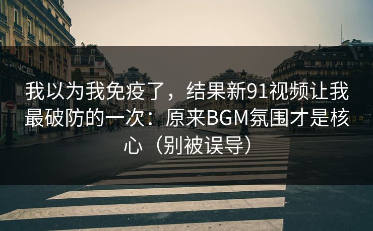 我以为我免疫了，结果新91视频让我最破防的一次：原来BGM氛围才是核心（别被误导）