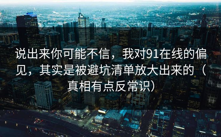说出来你可能不信，我对91在线的偏见，其实是被避坑清单放大出来的（真相有点反常识）