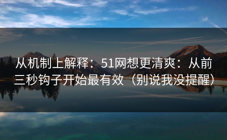 从机制上解释：51网想更清爽：从前三秒钩子开始最有效（别说我没提醒）