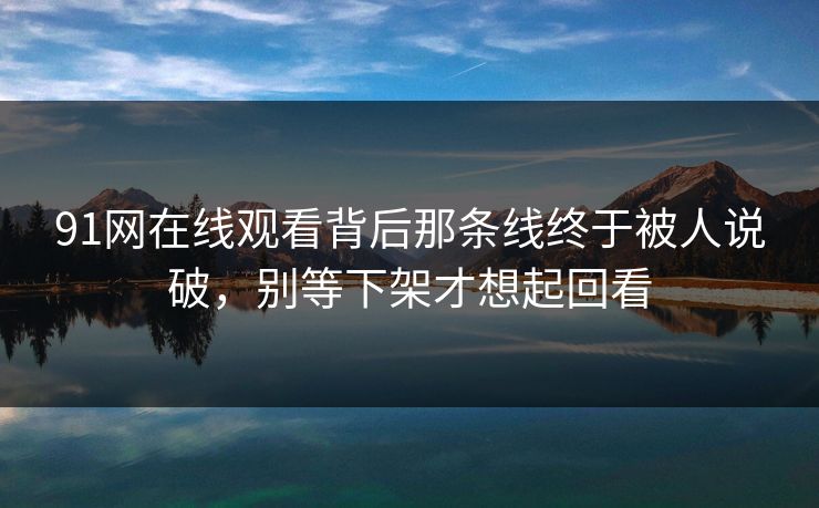 91网在线观看背后那条线终于被人说破，别等下架才想起回看
