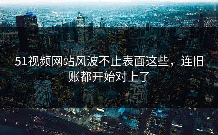 51视频网站风波不止表面这些，连旧账都开始对上了