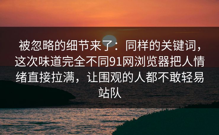 被忽略的细节来了：同样的关键词，这次味道完全不同91网浏览器把人情绪直接拉满，让围观的人都不敢轻易站队